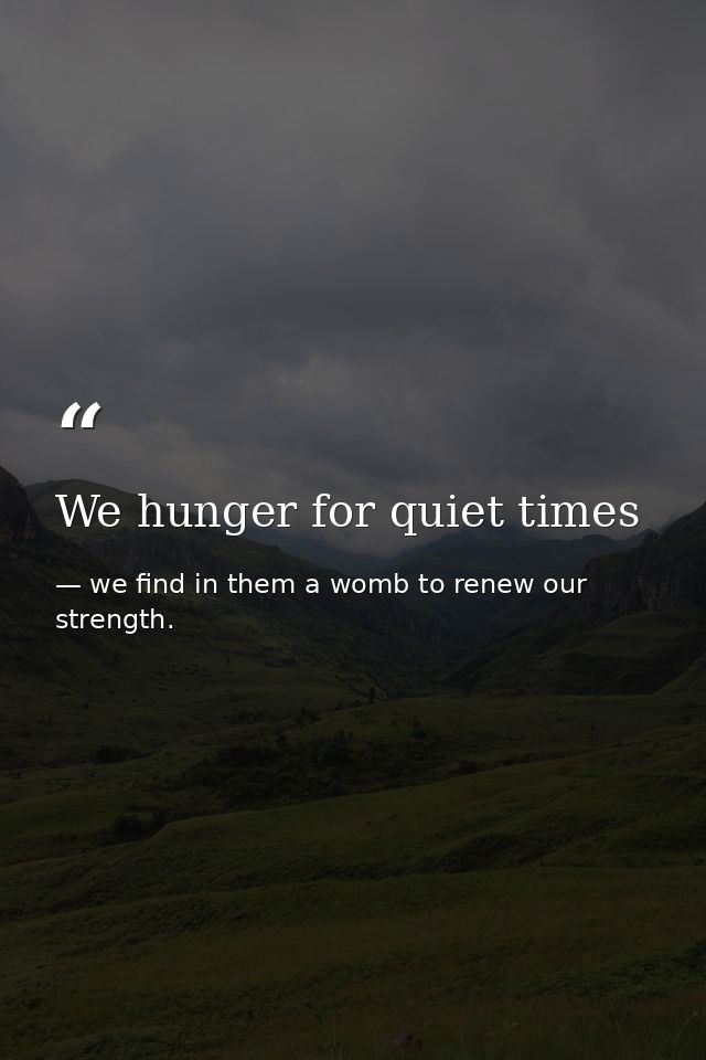 We hunger for quiet times — we find in them a womb to renew our strength.