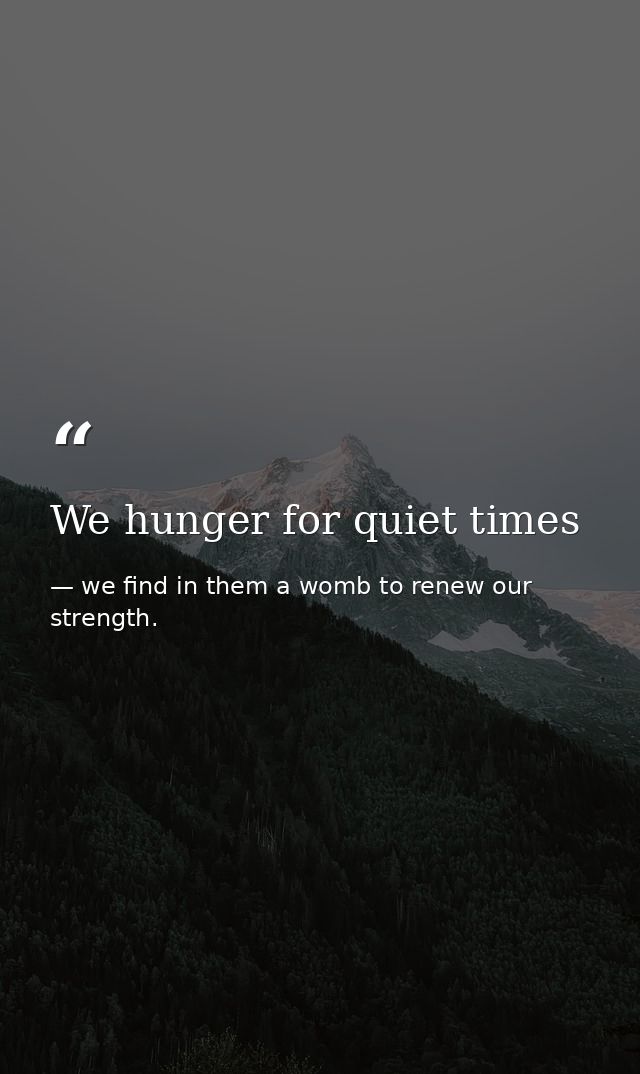 We hunger for quiet times — we find in them a womb to renew our strength.