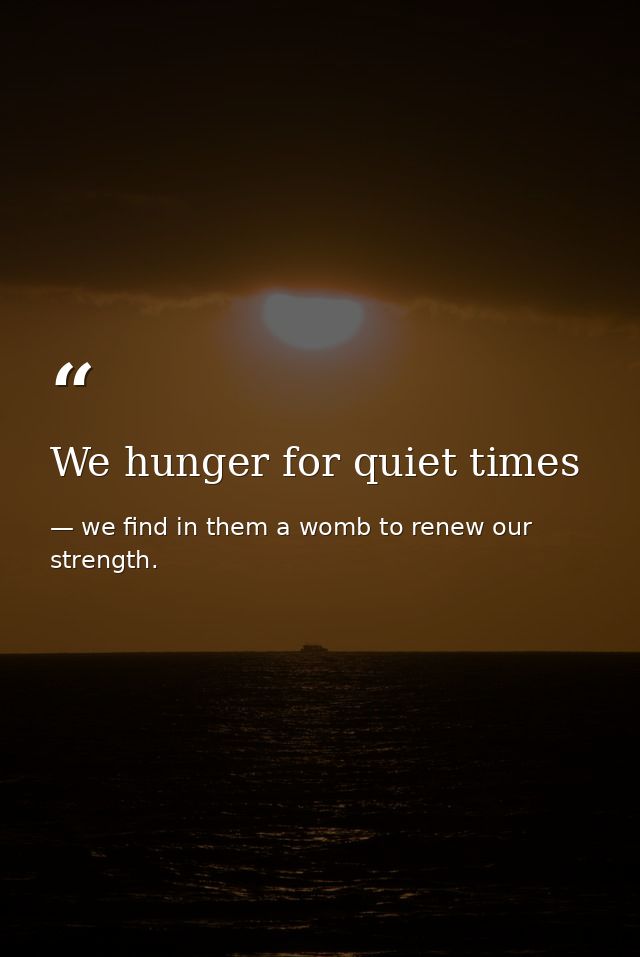 We hunger for quiet times — we find in them a womb to renew our strength.