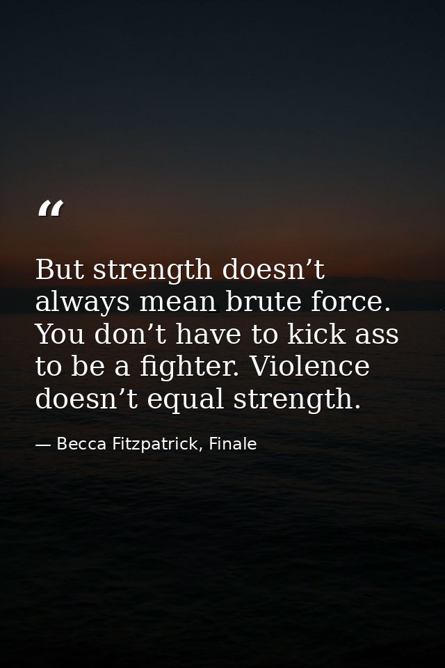 But strength doesn’t always mean brute force. You don’t have to kick ass to be a fighter. Violence doesn’t equal strengt — Becca Fitzpatrick, Finale
