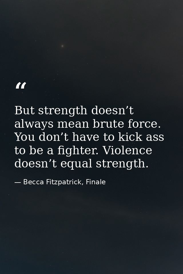 But strength doesn’t always mean brute force. You don’t have to kick ass to be a fighter. Violence doesn’t equal strengt — Becca Fitzpatrick, Finale