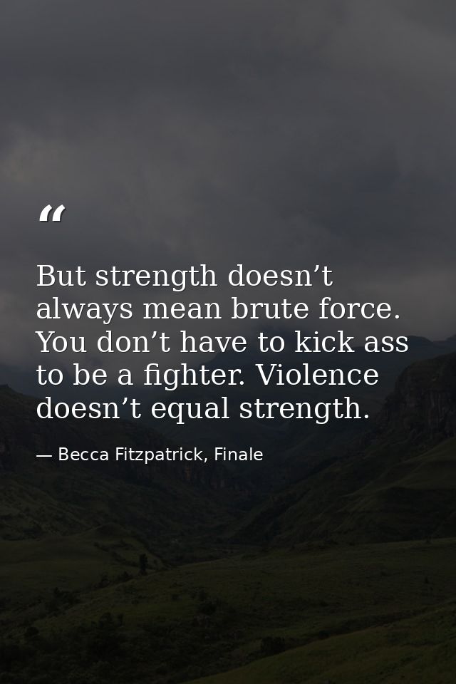 But strength doesn’t always mean brute force. You don’t have to kick ass to be a fighter. Violence doesn’t equal strengt — Becca Fitzpatrick, Finale
