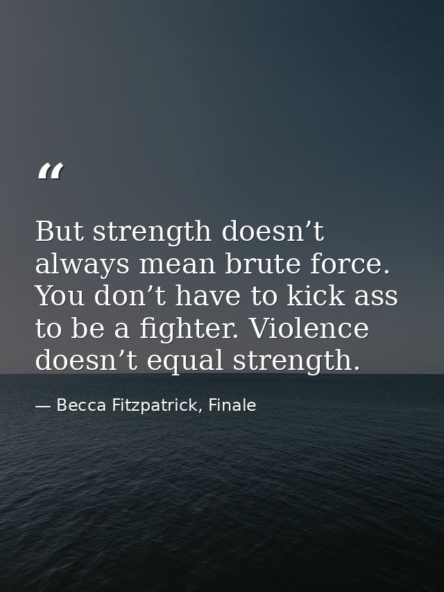 But strength doesn’t always mean brute force. You don’t have to kick ass to be a fighter. Violence doesn’t equal strengt — Becca Fitzpatrick, Finale