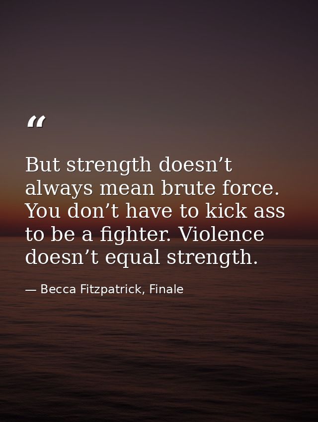 But strength doesn’t always mean brute force. You don’t have to kick ass to be a fighter. Violence doesn’t equal strengt — Becca Fitzpatrick, Finale