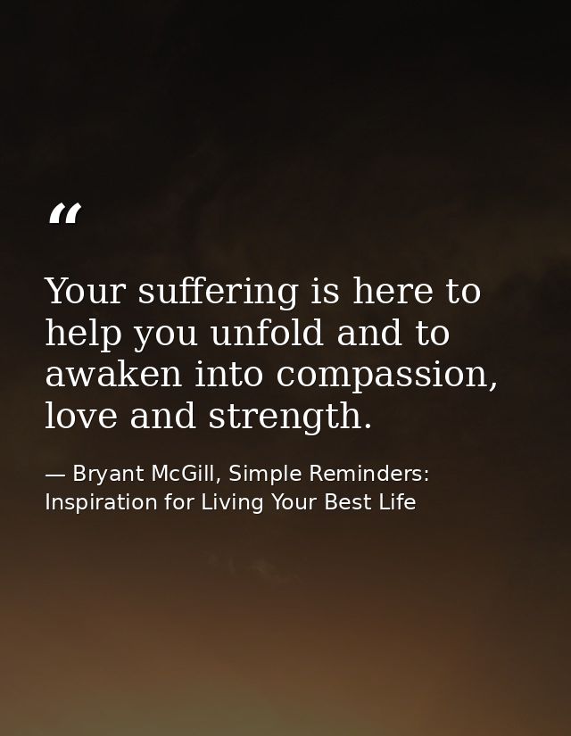 Your suffering is here to help you unfold and to awaken into compassion, love and strength. — Bryant McGill, Simple Reminders: Inspiration for Living Your Best Life