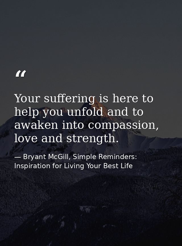 Your suffering is here to help you unfold and to awaken into compassion, love and strength. — Bryant McGill, Simple Reminders: Inspiration for Living Your Best Life