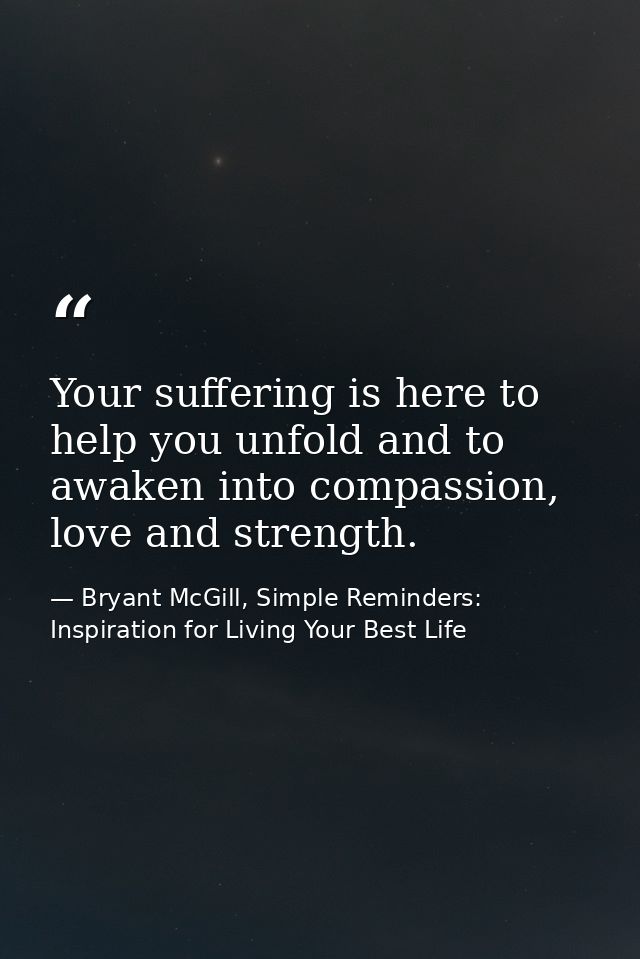 Your suffering is here to help you unfold and to awaken into compassion, love and strength. — Bryant McGill, Simple Reminders: Inspiration for Living Your Best Life