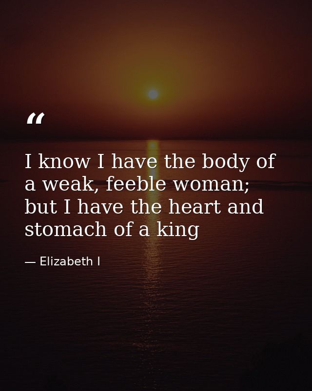 I know I have the body of a weak, feeble woman; but I have the heart and stomach of a king — Elizabeth I