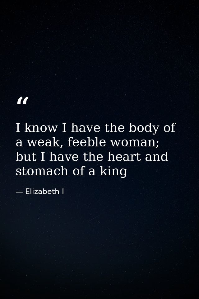 I know I have the body of a weak, feeble woman; but I have the heart and stomach of a king — Elizabeth I