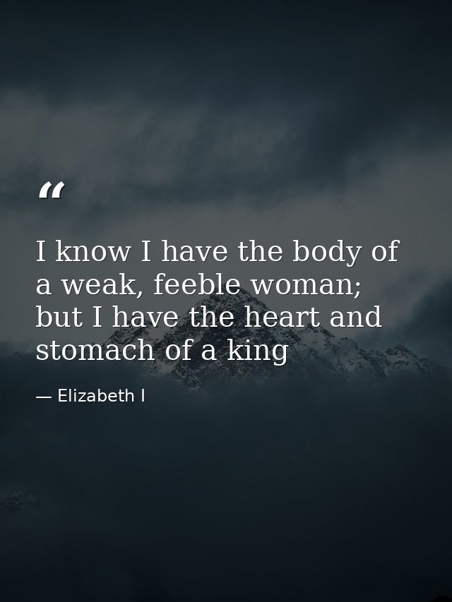 I know I have the body of a weak, feeble woman; but I have the heart and stomach of a king — Elizabeth I