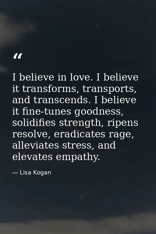 I believe in love. I believe it transforms, transports, and transcends. I believe it fine-tunes goodness, solidifies str — Lisa Kogan
