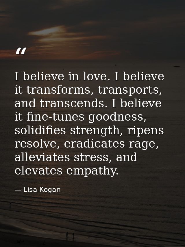 I believe in love. I believe it transforms, transports, and transcends. I believe it fine-tunes goodness, solidifies str — Lisa Kogan