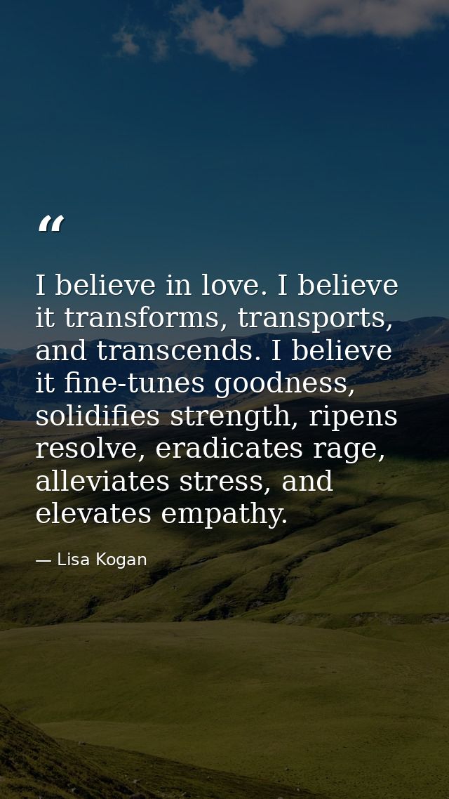 I believe in love. I believe it transforms, transports, and transcends. I believe it fine-tunes goodness, solidifies str — Lisa Kogan
