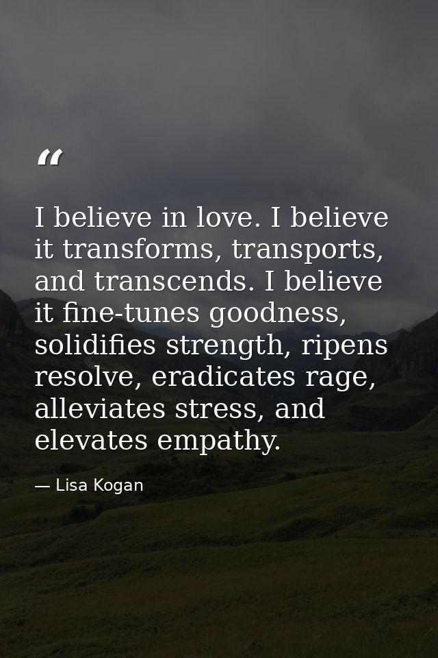 I believe in love. I believe it transforms, transports, and transcends. I believe it fine-tunes goodness, solidifies str — Lisa Kogan