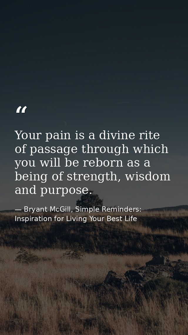 Your pain is a divine rite of passage through which you will be reborn as a being of strength, wisdom and purpose. — Bryant McGill, Simple Reminders: Inspiration for Living Your Best Life