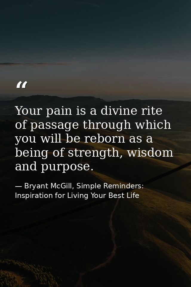 Your pain is a divine rite of passage through which you will be reborn as a being of strength, wisdom and purpose. — Bryant McGill, Simple Reminders: Inspiration for Living Your Best Life