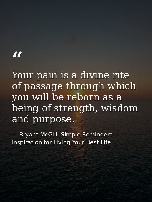 Your pain is a divine rite of passage through which you will be reborn as a being of strength, wisdom and purpose. — Bryant McGill, Simple Reminders: Inspiration for Living Your Best Life