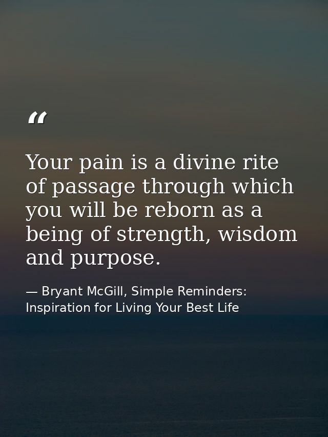 Your pain is a divine rite of passage through which you will be reborn as a being of strength, wisdom and purpose. — Bryant McGill, Simple Reminders: Inspiration for Living Your Best Life