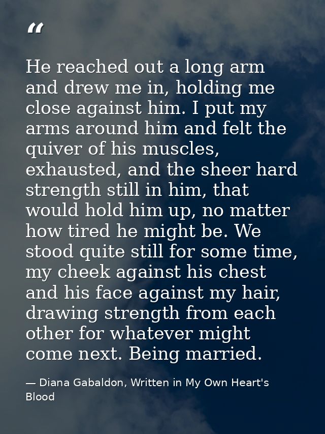 He reached out a long arm and drew me in, holding me close against him. I put my arms around him and felt the quiver of  — Diana Gabaldon, Written in My Own Heart's Blood