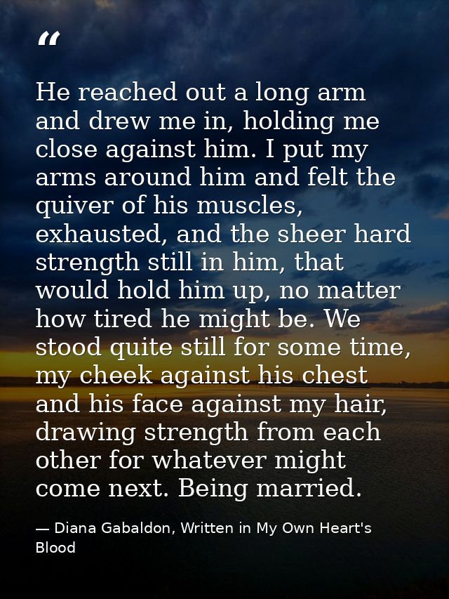 He reached out a long arm and drew me in, holding me close against him. I put my arms around him and felt the quiver of  — Diana Gabaldon, Written in My Own Heart's Blood