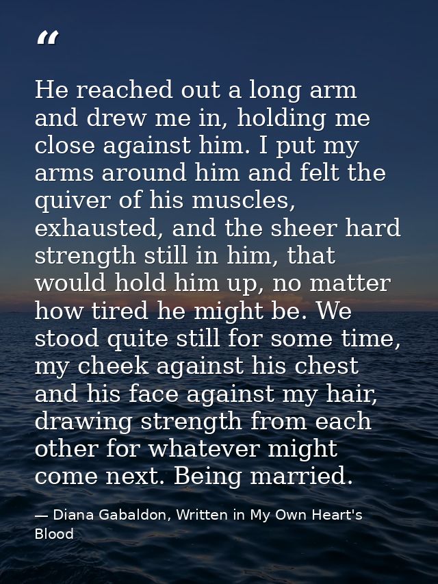 He reached out a long arm and drew me in, holding me close against him. I put my arms around him and felt the quiver of  — Diana Gabaldon, Written in My Own Heart's Blood