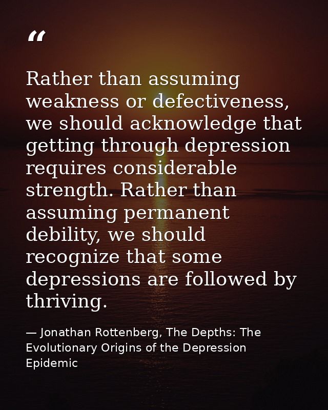 Rather than assuming weakness or defectiveness, we should acknowledge that getting through depression requires considera — Jonathan Rottenberg, The Depths: The Evolutionary Origins of the Depression Epidemic