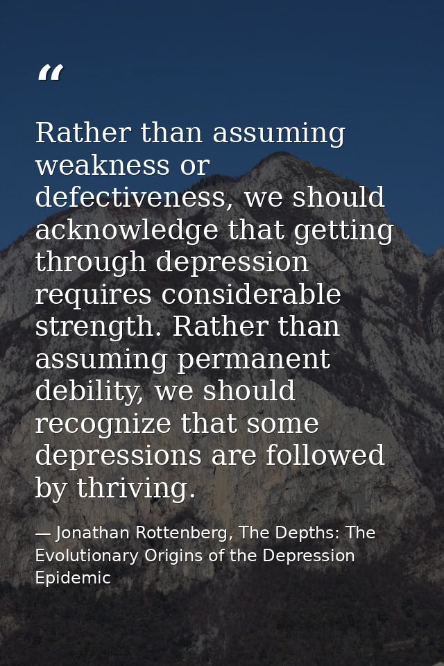 Rather than assuming weakness or defectiveness, we should acknowledge that getting through depression requires considera — Jonathan Rottenberg, The Depths: The Evolutionary Origins of the Depression Epidemic