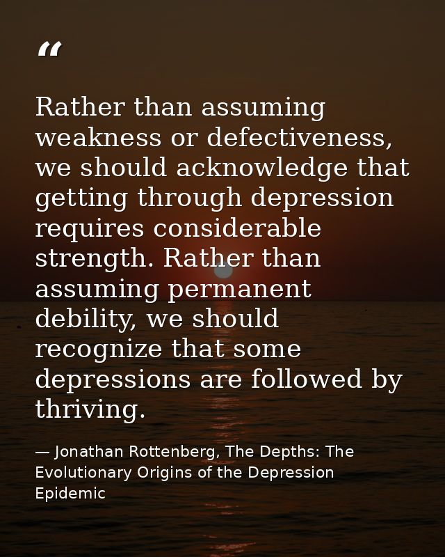 Rather than assuming weakness or defectiveness, we should acknowledge that getting through depression requires considera — Jonathan Rottenberg, The Depths: The Evolutionary Origins of the Depression Epidemic