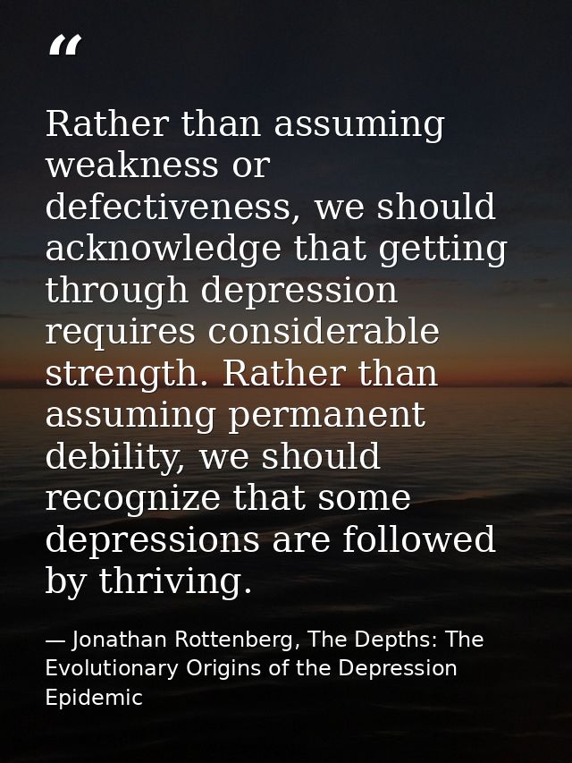 Rather than assuming weakness or defectiveness, we should acknowledge that getting through depression requires considera — Jonathan Rottenberg, The Depths: The Evolutionary Origins of the Depression Epidemic
