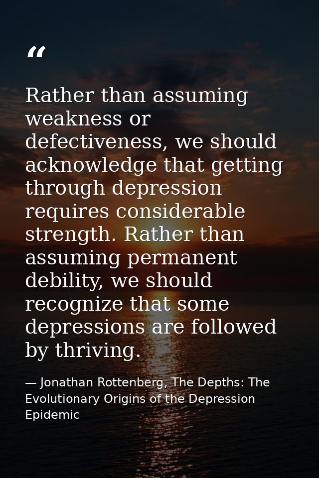 Rather than assuming weakness or defectiveness, we should acknowledge that getting through depression requires considera — Jonathan Rottenberg, The Depths: The Evolutionary Origins of the Depression Epidemic