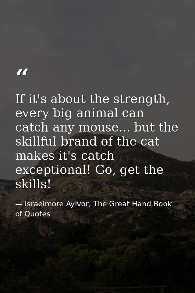 If it's about the strength, every big animal can catch any mouse... but the skillful brand of the cat makes it's catch e — Israelmore Ayivor, The Great Hand Book of Quotes