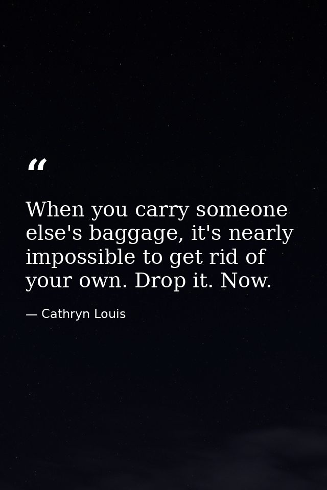 When you carry someone else's baggage, it's nearly impossible to get rid of your own. Drop it. Now. — Cathryn Louis