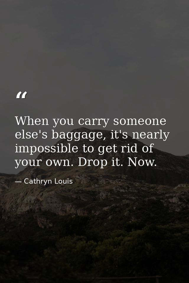When you carry someone else's baggage, it's nearly impossible to get rid of your own. Drop it. Now. — Cathryn Louis