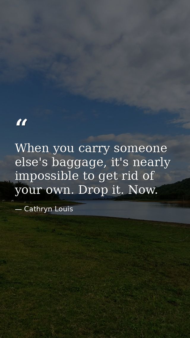 When you carry someone else's baggage, it's nearly impossible to get rid of your own. Drop it. Now. — Cathryn Louis