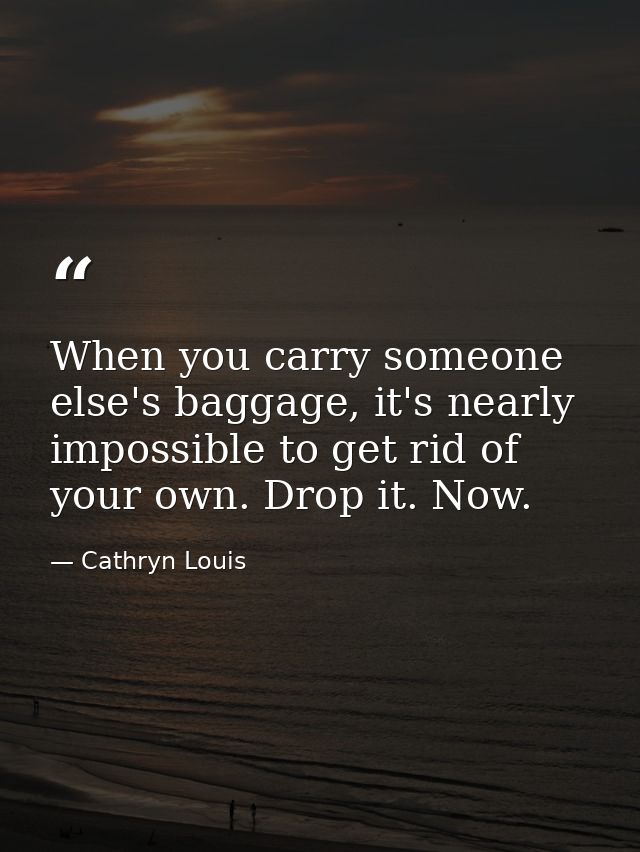 When you carry someone else's baggage, it's nearly impossible to get rid of your own. Drop it. Now. — Cathryn Louis