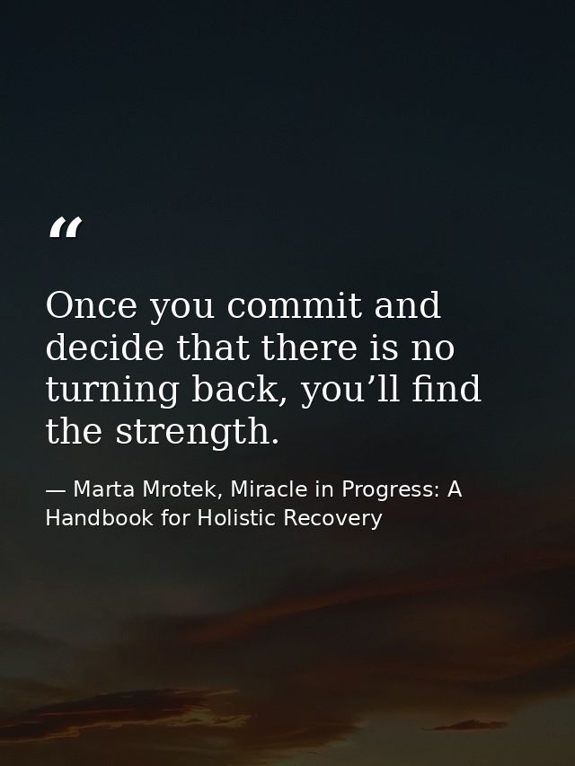 Once you commit and decide that there is no turning back, you’ll find the strength. — Marta Mrotek, Miracle in Progress: A Handbook for Holistic Recovery
