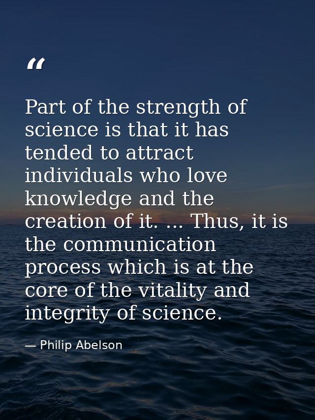Part of the strength of science is that it has tended to attract individuals who love knowledge and the creation of it.  — Philip Abelson