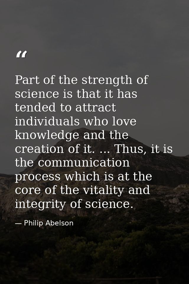 Part of the strength of science is that it has tended to attract individuals who love knowledge and the creation of it.  — Philip Abelson