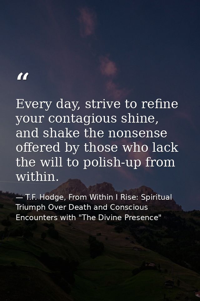 Every day, strive to refine your contagious shine, and shake the nonsense offered by those who lack the will to polish-u — T.F. Hodge, From Within I Rise: Spiritual Triumph Over Death and Conscious Encounters with "The Divine Presence"