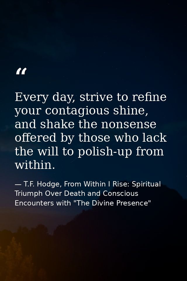 Every day, strive to refine your contagious shine, and shake the nonsense offered by those who lack the will to polish-u — T.F. Hodge, From Within I Rise: Spiritual Triumph Over Death and Conscious Encounters with "The Divine Presence"