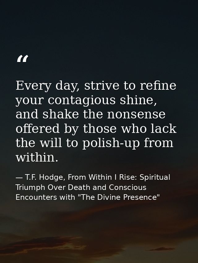 Every day, strive to refine your contagious shine, and shake the nonsense offered by those who lack the will to polish-u — T.F. Hodge, From Within I Rise: Spiritual Triumph Over Death and Conscious Encounters with "The Divine Presence"