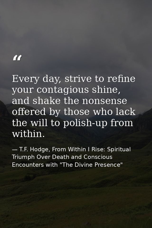 Every day, strive to refine your contagious shine, and shake the nonsense offered by those who lack the will to polish-u — T.F. Hodge, From Within I Rise: Spiritual Triumph Over Death and Conscious Encounters with "The Divine Presence"