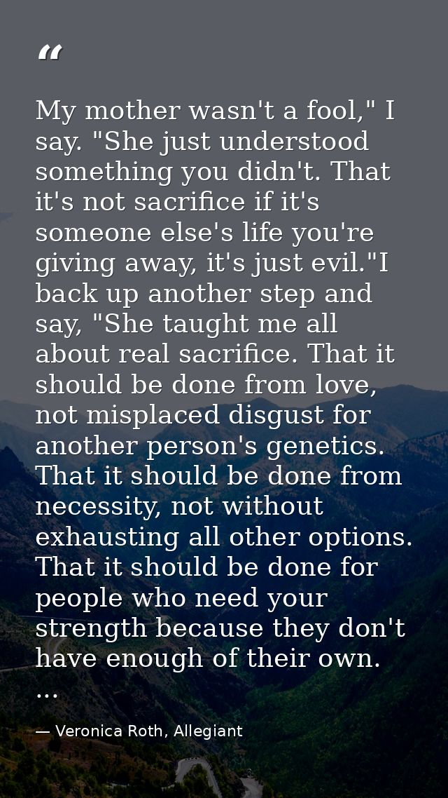 My mother wasn't a fool," I say. "She just understood something you didn't. That it's not sacrifice if it's someone else — Veronica Roth, Allegiant