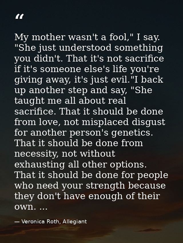 My mother wasn't a fool," I say. "She just understood something you didn't. That it's not sacrifice if it's someone else — Veronica Roth, Allegiant
