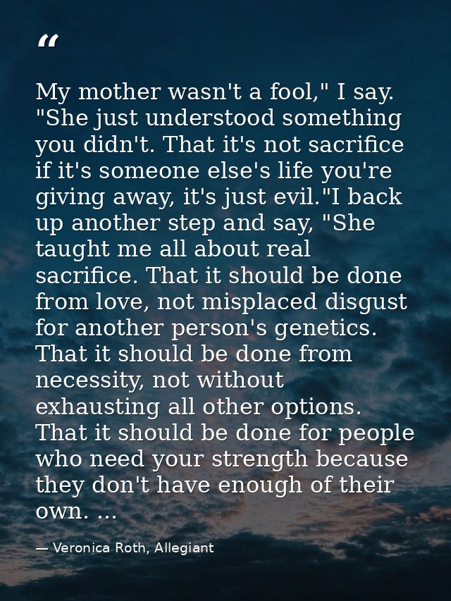 My mother wasn't a fool," I say. "She just understood something you didn't. That it's not sacrifice if it's someone else — Veronica Roth, Allegiant