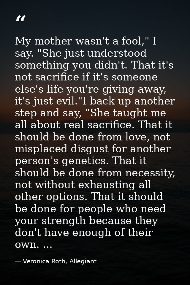 My mother wasn't a fool," I say. "She just understood something you didn't. That it's not sacrifice if it's someone else — Veronica Roth, Allegiant