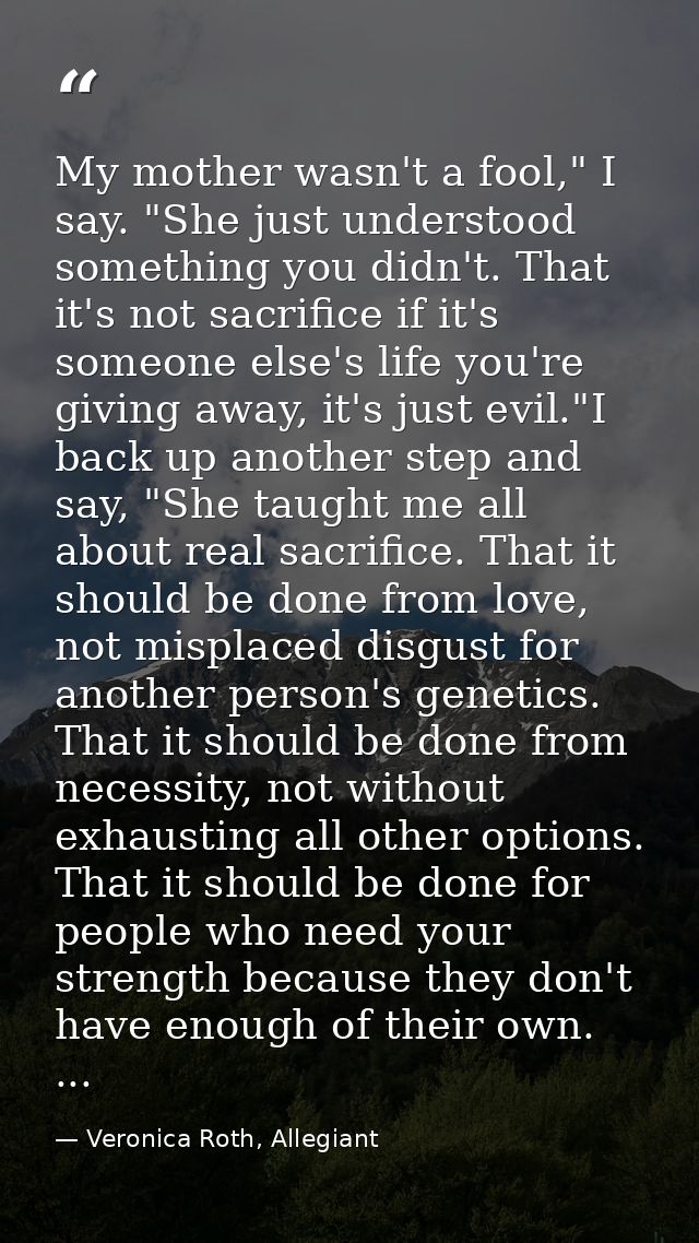 My mother wasn't a fool," I say. "She just understood something you didn't. That it's not sacrifice if it's someone else — Veronica Roth, Allegiant