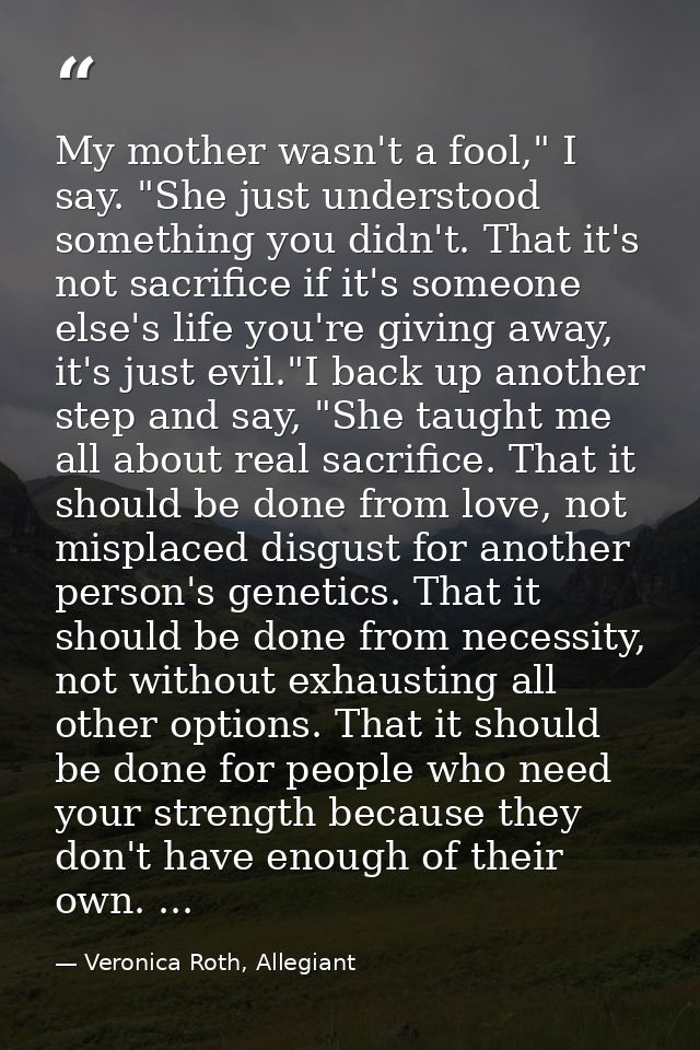 My mother wasn't a fool," I say. "She just understood something you didn't. That it's not sacrifice if it's someone else — Veronica Roth, Allegiant