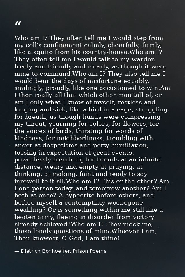 Who am I? They often tell me I would step from my cell's confinement calmly, cheerfully, firmly, like a squire from his  — Dietrich Bonhoeffer, Prison Poems