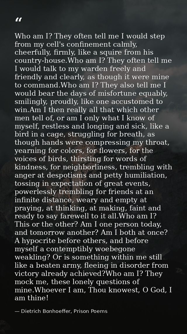 Who am I? They often tell me I would step from my cell's confinement calmly, cheerfully, firmly, like a squire from his  — Dietrich Bonhoeffer, Prison Poems